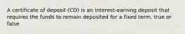 A certificate of deposit (CD) is an interest-earning deposit that requires the funds to remain deposited for a fixed term. true or false