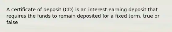 A certificate of deposit (CD) is an interest-earning deposit that requires the funds to remain deposited for a fixed term. true or false