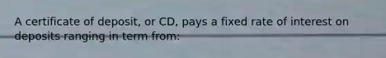 A certificate of deposit, or CD, pays a fixed rate of interest on deposits ranging in term from: