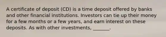 A certificate of deposit (CD) is a time deposit offered by banks and other financial institutions. Investors can tie up their money for a few months or a few years, and earn interest on these deposits. As with other investments, _______.