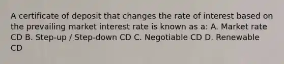 A certificate of deposit that changes the rate of interest based on the prevailing market interest rate is known as a: A. Market rate CD B. Step-up / Step-down CD C. Negotiable CD D. Renewable CD