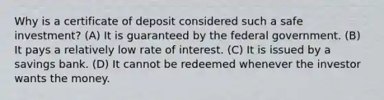 Why is a certificate of deposit considered such a safe investment? (A) It is guaranteed by the federal government. (B) It pays a relatively low rate of interest. (C) It is issued by a savings bank. (D) It cannot be redeemed whenever the investor wants the money.