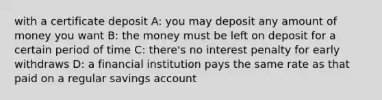 with a certificate deposit A: you may deposit any amount of money you want B: the money must be left on deposit for a certain period of time C: there's no interest penalty for early withdraws D: a financial institution pays the same rate as that paid on a regular savings account