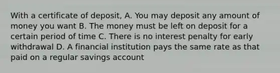 With a certificate of deposit, A. You may deposit any amount of money you want B. The money must be left on deposit for a certain period of time C. There is no interest penalty for early withdrawal D. A financial institution pays the same rate as that paid on a regular savings account