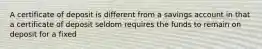 A certificate of deposit is different from a savings account in that a certificate of deposit seldom requires the funds to remain on deposit for a fixed