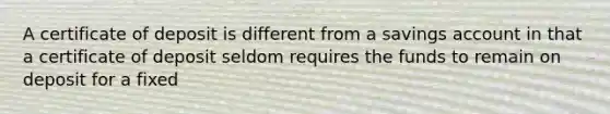 A certificate of deposit is different from a savings account in that a certificate of deposit seldom requires the funds to remain on deposit for a fixed