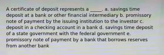 A certificate of deposit represents a _____. a. savings time deposit at a bank or other financial intermediary b. promissory note of payment by the issuing institution to the investor c. deposit in a checking account in a bank d. savings time deposit of a state government with the federal government e. promissory note of payment by a bank that borrows reserves from another bank