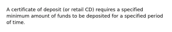 A certificate of deposit (or retail CD) requires a specified minimum amount of funds to be deposited for a specified period of time.