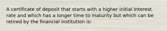 A <a href='https://www.questionai.com/knowledge/k75cL7g1xp-certificate-of-deposit' class='anchor-knowledge'>certificate of deposit</a> that starts with a higher initial interest rate and which has a longer time to maturity but which can be retired by the financial institution is: