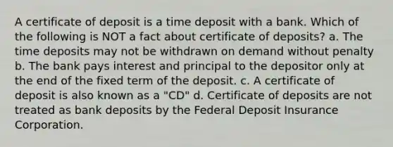 A certificate of deposit is a time deposit with a bank. Which of the following is NOT a fact about certificate of deposits? a. The time deposits may not be withdrawn on demand without penalty b. The bank pays interest and principal to the depositor only at the end of the fixed term of the deposit. c. A certificate of deposit is also known as a "CD" d. Certificate of deposits are not treated as bank deposits by the Federal Deposit Insurance Corporation.