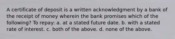 A certificate of deposit is a written acknowledgment by a bank of the receipt of money wherein the bank promises which of the following? To repay: a. at a stated future date. b. with a stated rate of interest. c. both of the above. d. none of the above.