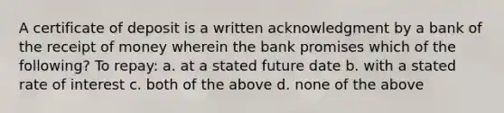 A certificate of deposit is a written acknowledgment by a bank of the receipt of money wherein the bank promises which of the following? To repay: a. at a stated future date b. with a stated rate of interest c. both of the above d. none of the above