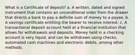 What is a Certificate of deposit? a. A written, dated and signed instrument that contains an unconditional order from the drawer that directs a bank to pay a definite sum of money to a payee. b. A savings certificate entitling the bearer to receive interest. c. A transactional deposit account held at a financial institution that allows for withdrawals and deposits. Money held in a checking account is very liquid, and can be withdrawn using checks, automated cash machines and electronic debits, among other methods.