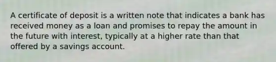 A certificate of deposit is a written note that indicates a bank has received money as a loan and promises to repay the amount in the future with interest, typically at a higher rate than that offered by a savings account.