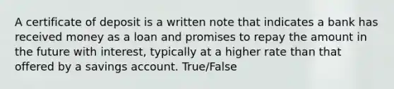 A certificate of deposit is a written note that indicates a bank has received money as a loan and promises to repay the amount in the future with interest, typically at a higher rate than that offered by a savings account. True/False