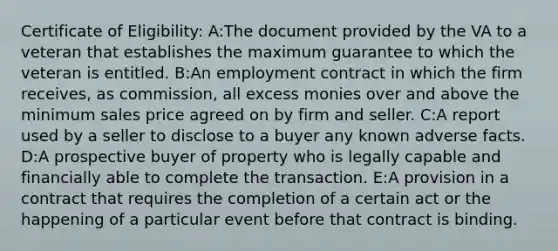 Certificate of Eligibility: A:The document provided by the VA to a veteran that establishes the maximum guarantee to which the veteran is entitled. B:An employment contract in which the firm receives, as commission, all excess monies over and above the minimum sales price agreed on by firm and seller. C:A report used by a seller to disclose to a buyer any known adverse facts. D:A prospective buyer of property who is legally capable and financially able to complete the transaction. E:A provision in a contract that requires the completion of a certain act or the happening of a particular event before that contract is binding.