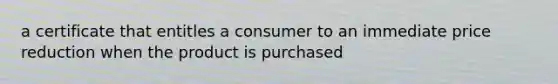 a certificate that entitles a consumer to an immediate price reduction when the product is purchased