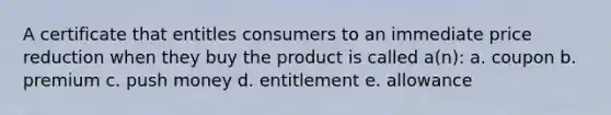 A certificate that entitles consumers to an immediate price reduction when they buy the product is called a(n): a. coupon b. premium c. push money d. entitlement e. allowance