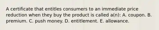 A certificate that entitles consumers to an immediate price reduction when they buy the product is called a(n): A. coupon. B. premium. C. push money. D. entitlement. E. allowance.