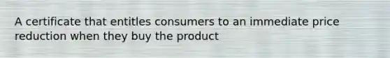 A certificate that entitles consumers to an immediate price reduction when they buy the product