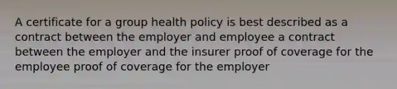 A certificate for a group health policy is best described as a contract between the employer and employee a contract between the employer and the insurer proof of coverage for the employee proof of coverage for the employer