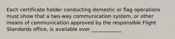 Each certificate holder conducting domestic or flag operations must show that a two-way communication system, or other means of communication approved by the responsible Flight Standards office, is available over ____________