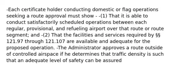 -Each certificate holder conducting domestic or flag operations seeking a route approval must show - -(1) That it is able to conduct satisfactorily scheduled operations between each regular, provisional, and refueling airport over that route or route segment; and -(2) That the facilities and services required by §§ 121.97 through 121.107 are available and adequate for the proposed operation. -The Administrator approves a route outside of controlled airspace if he determines that traffic density is such that an adequate level of safety can be assured