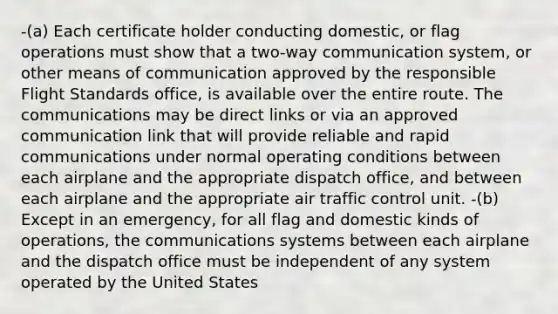 -(a) Each certificate holder conducting domestic, or flag operations must show that a two-way communication system, or other means of communication approved by the responsible Flight Standards office, is available over the entire route. The communications may be direct links or via an approved communication link that will provide reliable and rapid communications under normal operating conditions between each airplane and the appropriate dispatch office, and between each airplane and the appropriate air traffic control unit. -(b) Except in an emergency, for all flag and domestic kinds of operations, the communications systems between each airplane and the dispatch office must be independent of any system operated by the United States