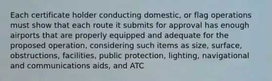 Each certificate holder conducting domestic, or flag operations must show that each route it submits for approval has enough airports that are properly equipped and adequate for the proposed operation, considering such items as size, surface, obstructions, facilities, public protection, lighting, navigational and communications aids, and ATC