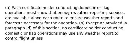 (a) Each certificate holder conducting domestic or flag operations must show that enough weather reporting services are available along each route to ensure weather reports and forecasts necessary for the operation. (b) Except as provided in paragraph (d) of this section, no certificate holder conducting domestic or flag operations may use any weather report to control flight unless