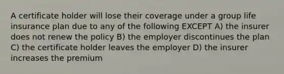 A certificate holder will lose their coverage under a group life insurance plan due to any of the following EXCEPT A) the insurer does not renew the policy B) the employer discontinues the plan C) the certificate holder leaves the employer D) the insurer increases the premium