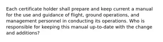 Each certificate holder shall prepare and keep current a manual for the use and guidance of flight, ground operations, and management personnel in conducting its operations. Who is responsible for keeping this manual up-to-date with the change and additions?