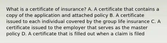 What is a certificate of insurance? A. A certificate that contains a copy of the application and attached policy B. A certificate issued to each individual covered by the group life insurance C. A certificate issued to the employer that serves as the master policy D. A certificate that is filled out when a claim is filed