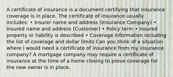 A certificate of insurance is a document certifying that insurance coverage is in place. The certificate of insurance usually includes: • Insurer name and address (Insurance Company) • Insured name and address (Customer) • Policy term • Insured property or liability is described • Coverage information including the list of coverage and dollar limits Can you think of a situation where I would need a certificate of insurance from my insurance company? A mortgage company may require a certificate of insurance at the time of a home closing to prove coverage for the new owner is in place.