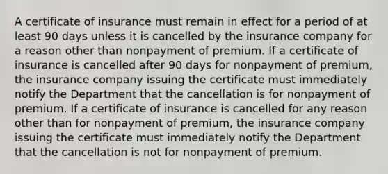 A certificate of insurance must remain in effect for a period of at least 90 days unless it is cancelled by the insurance company for a reason other than nonpayment of premium. If a certificate of insurance is cancelled after 90 days for nonpayment of premium, the insurance company issuing the certificate must immediately notify the Department that the cancellation is for nonpayment of premium. If a certificate of insurance is cancelled for any reason other than for nonpayment of premium, the insurance company issuing the certificate must immediately notify the Department that the cancellation is not for nonpayment of premium.