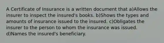 A Certificate of Insurance is a written document that a)Allows the insurer to inspect the insured's books. b)Shows the types and amounts of insurance issued to the insured. c)Obligates the insurer to the person to whom the insurance was issued. d)Names the insured's beneficiary.