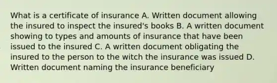 What is a certificate of insurance A. Written document allowing the insured to inspect the insured's books B. A written document showing to types and amounts of insurance that have been issued to the insured C. A written document obligating the insured to the person to the witch the insurance was issued D. Written document naming the insurance beneficiary