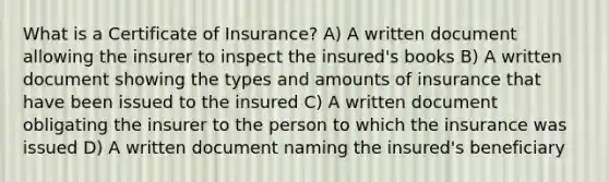 What is a Certificate of Insurance? A) A written document allowing the insurer to inspect the insured's books B) A written document showing the types and amounts of insurance that have been issued to the insured C) A written document obligating the insurer to the person to which the insurance was issued D) A written document naming the insured's beneficiary