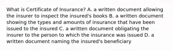 What is Certificate of Insurance? A. a written document allowing the insurer to inspect the insured's books B. a written document showing the types and amounts of insurance that have been issued to the insured C. a written document obligating the insurer to the person to which the insurance was issued D. a written document naming the insured's beneficiary