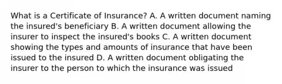 What is a Certificate of Insurance? A. A written document naming the insured's beneficiary B. A written document allowing the insurer to inspect the insured's books C. A written document showing the types and amounts of insurance that have been issued to the insured D. A written document obligating the insurer to the person to which the insurance was issued