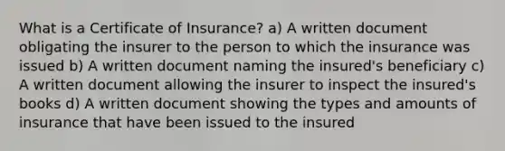 What is a Certificate of Insurance? a) A written document obligating the insurer to the person to which the insurance was issued b) A written document naming the insured's beneficiary c) A written document allowing the insurer to inspect the insured's books d) A written document showing the types and amounts of insurance that have been issued to the insured