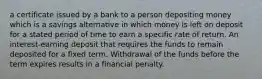 a certificate issued by a bank to a person depositing money which is a savings alternative in which money is left on deposit for a stated period of time to earn a specific rate of return. An interest-earning deposit that requires the funds to remain deposited for a fixed term. Withdrawal of the funds before the term expires results in a financial penalty.