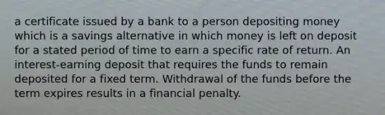 a certificate issued by a bank to a person depositing money which is a savings alternative in which money is left on deposit for a stated period of time to earn a specific rate of return. An interest-earning deposit that requires the funds to remain deposited for a fixed term. Withdrawal of the funds before the term expires results in a financial penalty.