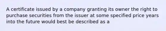 A certificate issued by a company granting its owner the right to purchase securities from the issuer at some specified price years into the future would best be described as a