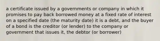 a certificate issued by a governments or company in which it promises to pay back borrowed money at a fixed rate of interest on a specified date (the maturity date) it is a debt, and the buyer of a bond is the creditor (or lender) to the company or government that issues it, the debtor (or borrower)