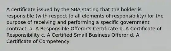 A certificate issued by the SBA stating that the holder is responsible (with respect to all elements of responsibility) for the purpose of receiving and performing a specific government contract. a. A Responsible Offeror's Certificate b. A Certificate of Responsibility c. A Certified Small Business Offeror d. A Certificate of Competency