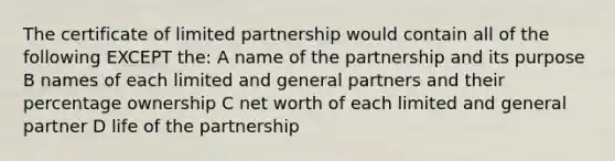 The certificate of limited partnership would contain all of the following EXCEPT the: A name of the partnership and its purpose B names of each limited and general partners and their percentage ownership C net worth of each limited and general partner D life of the partnership