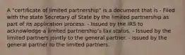 A "certificate of limited partnership" is a document that is - Filed with the state Secretary of State by the limited partnership as part of its application process. - Issued by the IRS to acknowledge a limited partnership's tax status. - Issued by the limited partners jointly to the general partner. - Issued by the general partner to the limited partners.