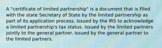 A "certificate of limited partnership" is a document that is Filed with the state Secretary of State by the limited partnership as part of its application process. Issued by the IRS to acknowledge a limited partnership's tax status. Issued by the limited partners jointly to the general partner. Issued by the general partner to the limited partners.