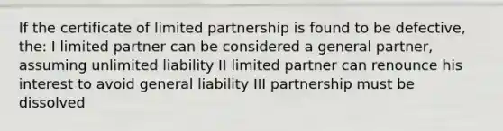 If the certificate of limited partnership is found to be defective, the: I limited partner can be considered a general partner, assuming unlimited liability II limited partner can renounce his interest to avoid general liability III partnership must be dissolved